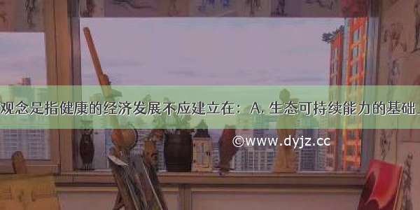 可持续发展观念是指健康的经济发展不应建立在：A. 生态可持续能力的基础上B. 社会公