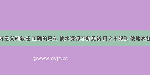 关于水循环意义的叙述 正确的是A. 使水资源不断更新 用之不竭B. 使地表各圈层之间