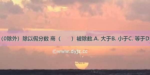 一个数（0除外）除以假分数 商（　　）被除数.A. 大于B. 小于C. 等于D. 不大于