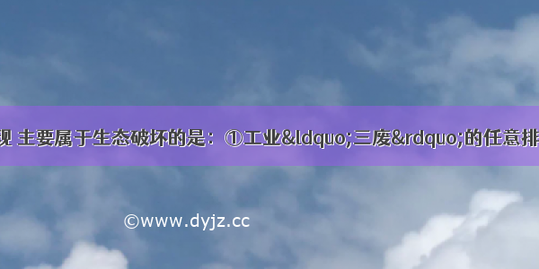 下列环境问题的表现 主要属于生态破坏的是：①工业“三废”的任意排放②土地荒漠化的