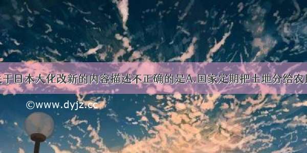 单选题下列关于日本大化改新的内容描述不正确的是A.国家定期把土地分给农民耕种B.把部