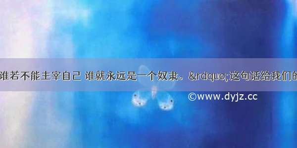 歌德说：&ldquo;谁若不能主宰自己 谁就永远是一个奴隶。&rdquo;这句话给我们的启示是A. 掌握一