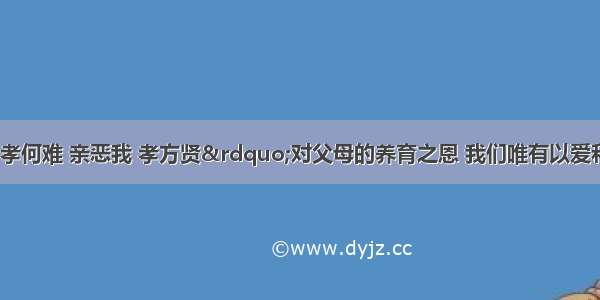 “亲爱我 孝何难 亲恶我 孝方贤”对父母的养育之恩 我们唯有以爱和孝敬来回报。下