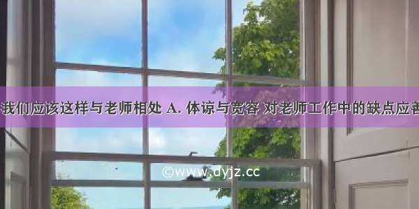 在学校里 我们应该这样与老师相处 A. 体谅与宽容 对老师工作中的缺点应善意提出B.