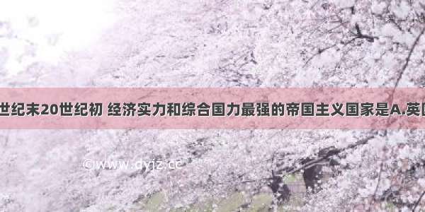 单选题19世纪末20世纪初 经济实力和综合国力最强的帝国主义国家是A.英国B.德国C.