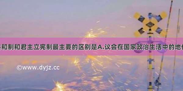 单选题民主共和制和君主立宪制最主要的区别是A.议会在国家政治生活中的地位 作用不同B.