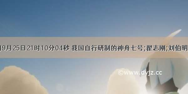 北京时间9月25日21时10分04秒 我国自行研制的神舟七号;翟志刚;刘伯明;景海鹏;