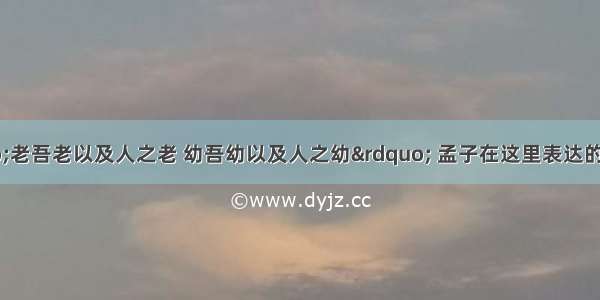 孟子说：“老吾老以及人之老 幼吾幼以及人之幼” 孟子在这里表达的意思是A. 我年老