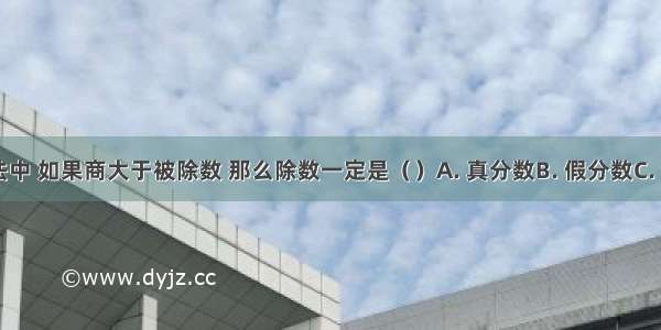 在分数除法中 如果商大于被除数 那么除数一定是（　　）A. 真分数B. 假分数C. 带分数D. 1