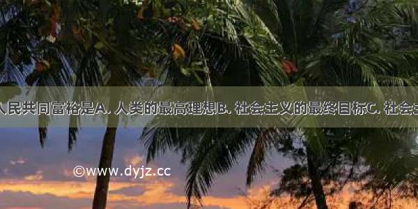 实现全体人民共同富裕是A. 人类的最高理想B. 社会主义的最终目标C. 社会主义的根本