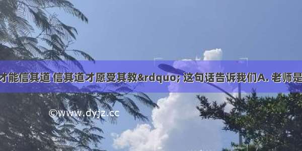 “亲其师才能信其道 信其道才愿受其教” 这句话告诉我们A. 老师是最真挚的朋友B. 