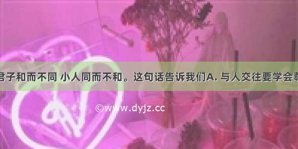 古人云：君子和而不同 小人同而不和。这句话告诉我们A. 与人交往要学会尊重差异 加