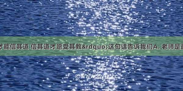 “亲其师才能信其道 信其道才愿受其教”这句话告诉我们A. 老师是最值得相信的人　　