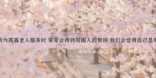 当我们主动为孤寡老人服务时 常常会得到周围人的赞扬 我们会觉得自己是尊敬老人 助