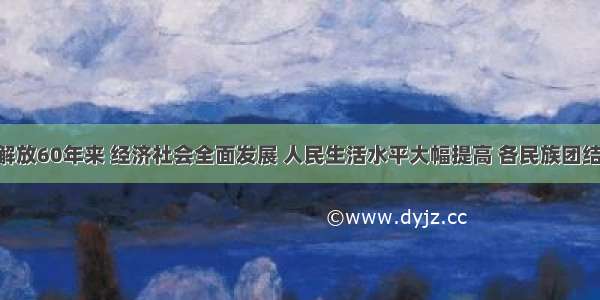 西藏和平解放60年来 经济社会全面发展 人民生活水平大幅提高 各民族团结不断巩固 