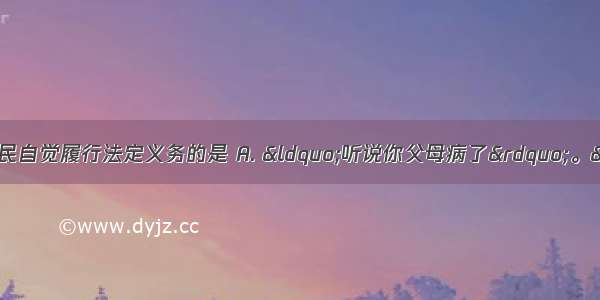 以下对话中能体现公民自觉履行法定义务的是 A. “听说你父母病了”。“我现在还小 