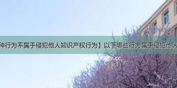 【下列哪种行为不属于侵犯他人知识产权行为】以下哪些行为属于侵犯他人知识产权?'