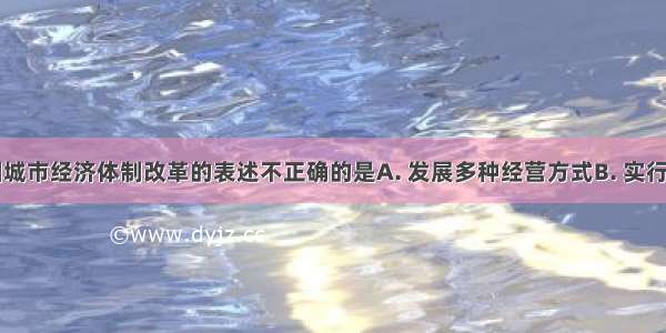 下列对我国城市经济体制改革的表述不正确的是A. 发展多种经营方式B. 实行政企分开C.