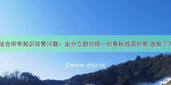 阅读材料 结合所学知识回答问题：由分立趋向统一的春秋战国时期 造就了孔子 老子等