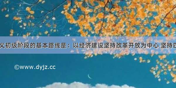 党在社会主义初级阶段的基本路线是：以经济建设坚持改革开放为中心 坚持四项基本原则