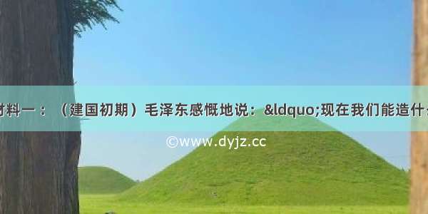 阅读以下材料材料一 ：（建国初期）毛泽东感慨地说：&ldquo;现在我们能造什么？能造桌子椅