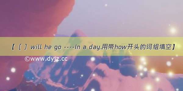 【（ ）will he go ----In a day.用带how开头的词组填空】
