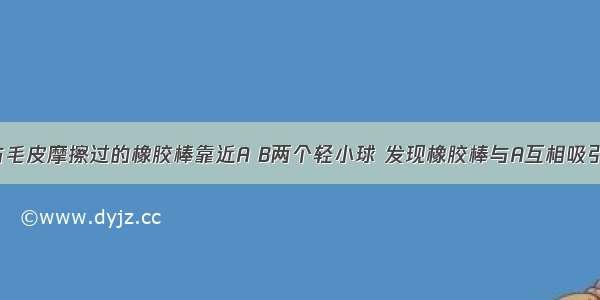 【用一根与毛皮摩擦过的橡胶棒靠近A B两个轻小球 发现橡胶棒与A互相吸引 与B相互排