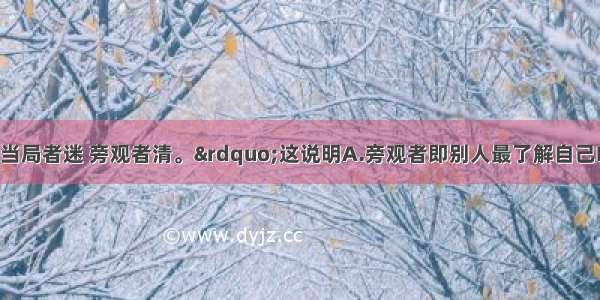 俗话说：“当局者迷 旁观者清。”这说明A.旁观者即别人最了解自己B.人要有自知之明 