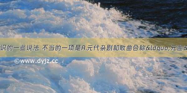 单选题关于文学常识的一些说法 不当的一项是A.元代杂剧和散曲合称&ldquo;元曲&rdquo; 关汉卿是