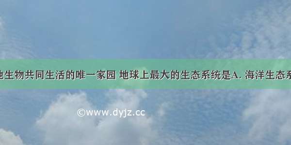 人类和其他生物共同生活的唯一家园 地球上最大的生态系统是A. 海洋生态系统B. 森林