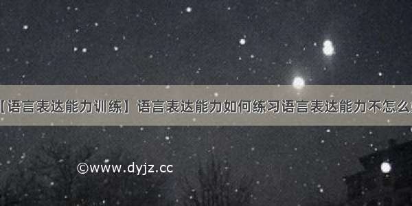 【语言表达能力训练】语言表达能力如何练习语言表达能力不怎么好.