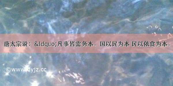 阅读下列材料：唐太宗说：“凡事皆需务本。国以民为本 民以依食为本。凡营衣食 以不