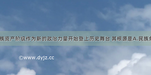 19世纪末民族资产阶级作为新的政治力量开始登上历史舞台 其根源是A.民族危机的加剧B.