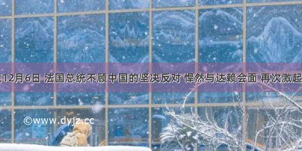 单选题12月6日 法国总统不顾中国的坚决反对 悍然与达赖会面 再次激起中国人