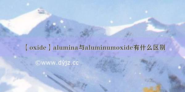 【oxide】alumina与aluminumoxide有什么区别