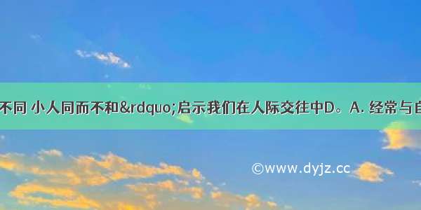 “君子和而不同 小人同而不和”启示我们在人际交往中D。A. 经常与自己趣味相投的人