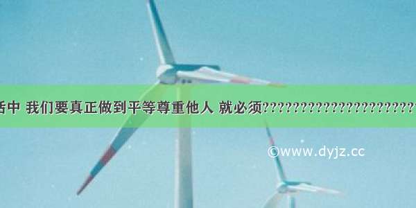 在日常生活中 我们要真正做到平等尊重他人 就必须????????????????????? ①掌握基