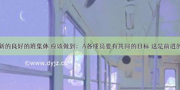 创建一个新的良好的班集体 应该做到：A各成员要有共同的目标 这是前进的动力； B．