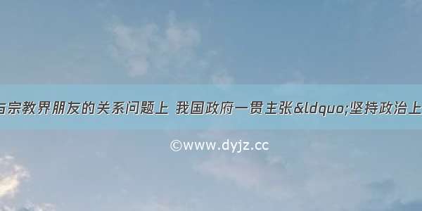 单选题在处理与宗教界朋友的关系问题上 我国政府一贯主张“坚持政治上团结合作 思想