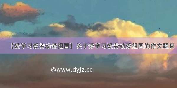 【爱学习爱劳动爱祖国】关于爱学习爱劳动爱祖国的作文题目