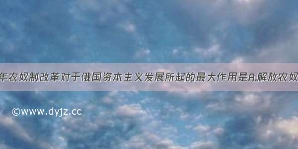 单选题1861年农奴制改革对于俄国资本主义发展所起的最大作用是A.解放农奴 提供大量劳