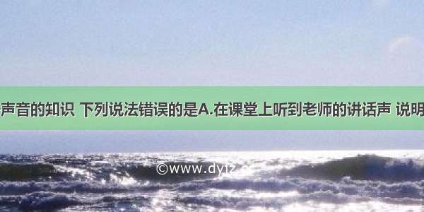 单选题关于声音的知识 下列说法错误的是A.在课堂上听到老师的讲话声 说明声音可以在