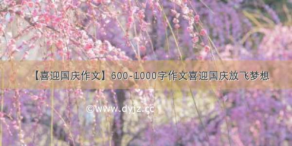 【喜迎国庆作文】600-1000字作文喜迎国庆放飞梦想