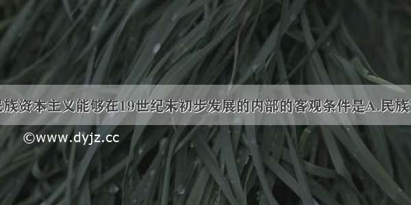 单选题中国民族资本主义能够在19世纪末初步发展的内部的客观条件是A.民族资本家大力倡