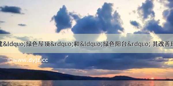 单选题在大城市提倡的营建&ldquo;绿色屋顶&rdquo;和&ldquo;绿色阳台&rdquo; 其改善环境的主要作用是A.减少