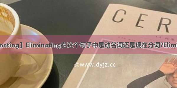 【eliminating】Eliminating在这个句子中是动名词还是现在分词?Eliminating...