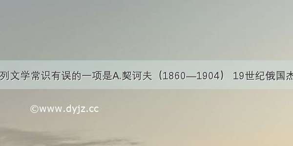 单选题下列文学常识有误的一项是A.契诃夫（1860—1904） 19世纪俄国杰出的批判