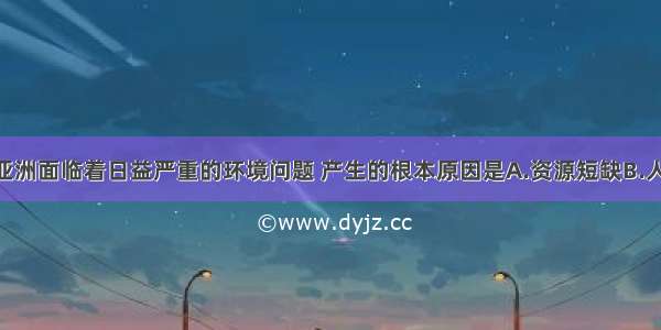 单选题我们亚洲面临着日益严重的环境问题 产生的根本原因是A.资源短缺B.人口众多 增长