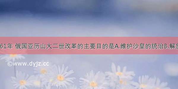 单选题1861年 俄国亚历山大二世改革的主要目的是A.维护沙皇的统治B.解放农奴C.增