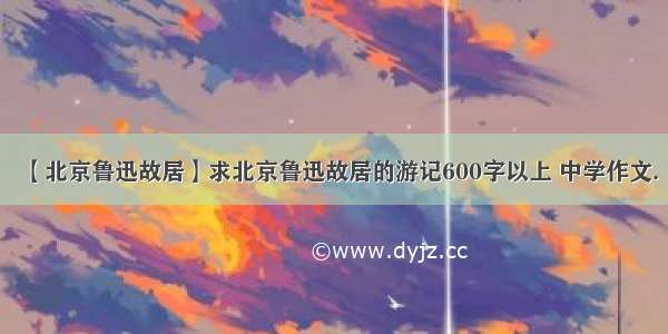 【北京鲁迅故居】求北京鲁迅故居的游记600字以上 中学作文.